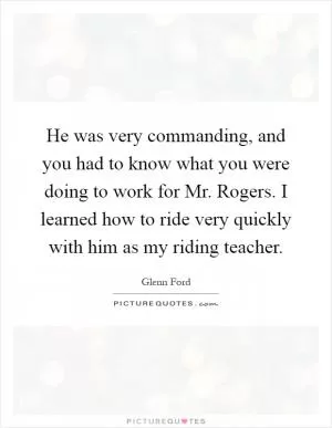 He was very commanding, and you had to know what you were doing to work for Mr. Rogers. I learned how to ride very quickly with him as my riding teacher Picture Quote #1