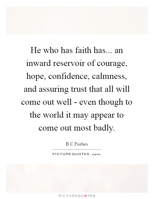 He who has faith has... an inward reservoir of courage, hope, confidence, calmness, and assuring trust that all will come out well - even though to the world it may appear to come out most badly Picture Quote #1