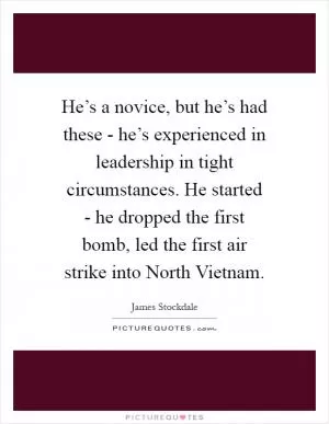 He’s a novice, but he’s had these - he’s experienced in leadership in tight circumstances. He started - he dropped the first bomb, led the first air strike into North Vietnam Picture Quote #1