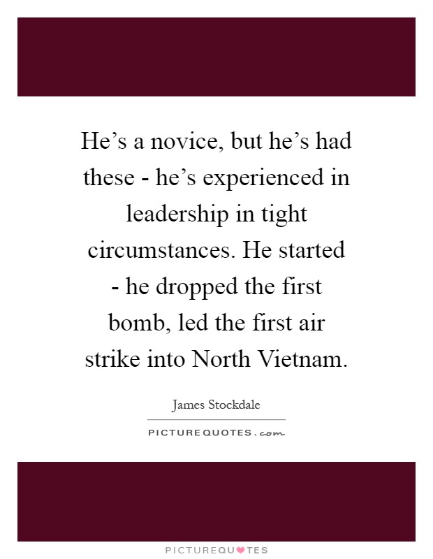 He's a novice, but he's had these - he's experienced in leadership in tight circumstances. He started - he dropped the first bomb, led the first air strike into North Vietnam Picture Quote #1