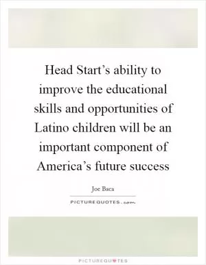 Head Start’s ability to improve the educational skills and opportunities of Latino children will be an important component of America’s future success Picture Quote #1