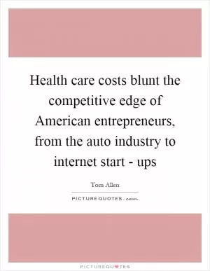 Health care costs blunt the competitive edge of American entrepreneurs, from the auto industry to internet start - ups Picture Quote #1