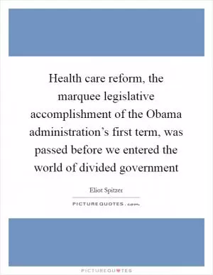 Health care reform, the marquee legislative accomplishment of the Obama administration’s first term, was passed before we entered the world of divided government Picture Quote #1