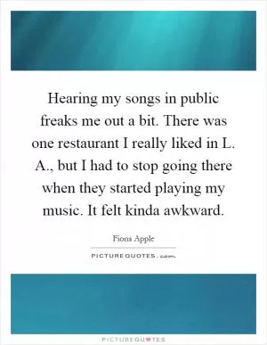 Hearing my songs in public freaks me out a bit. There was one restaurant I really liked in L. A., but I had to stop going there when they started playing my music. It felt kinda awkward Picture Quote #1