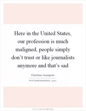 Here in the United States, our profession is much maligned, people simply don’t trust or like journalists anymore and that’s sad Picture Quote #1
