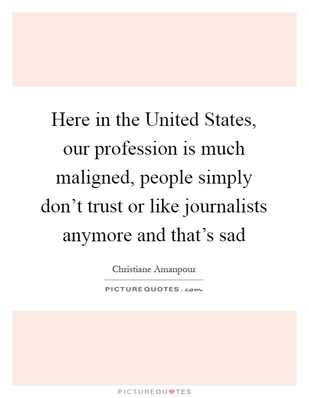 Here in the United States, our profession is much maligned, people simply don't trust or like journalists anymore and that's sad Picture Quote #1
