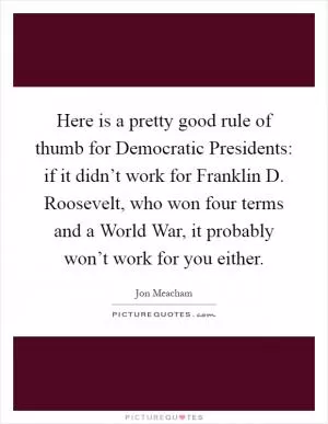 Here is a pretty good rule of thumb for Democratic Presidents: if it didn’t work for Franklin D. Roosevelt, who won four terms and a World War, it probably won’t work for you either Picture Quote #1