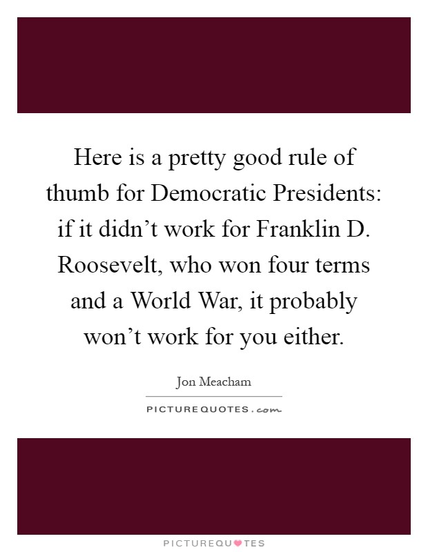 Here is a pretty good rule of thumb for Democratic Presidents: if it didn't work for Franklin D. Roosevelt, who won four terms and a World War, it probably won't work for you either Picture Quote #1