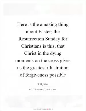 Here is the amazing thing about Easter; the Resurrection Sunday for Christians is this, that Christ in the dying moments on the cross gives us the greatest illustration of forgiveness possible Picture Quote #1