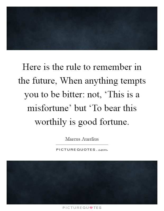 Here is the rule to remember in the future, When anything tempts you to be bitter: not, ‘This is a misfortune' but ‘To bear this worthily is good fortune Picture Quote #1