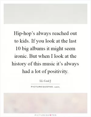 Hip-hop’s always reached out to kids. If you look at the last 10 big albums it might seem ironic. But when I look at the history of this music it’s always had a lot of positivity Picture Quote #1