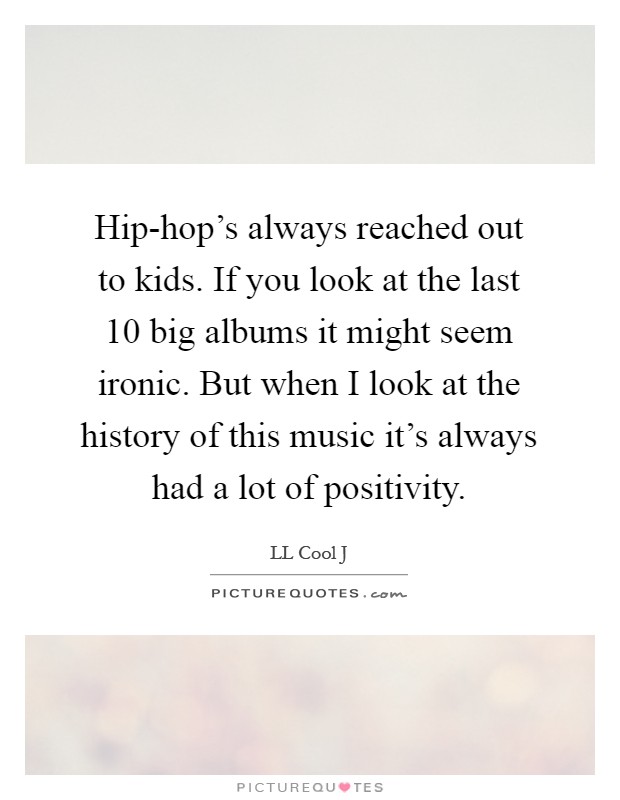 Hip-hop's always reached out to kids. If you look at the last 10 big albums it might seem ironic. But when I look at the history of this music it's always had a lot of positivity Picture Quote #1