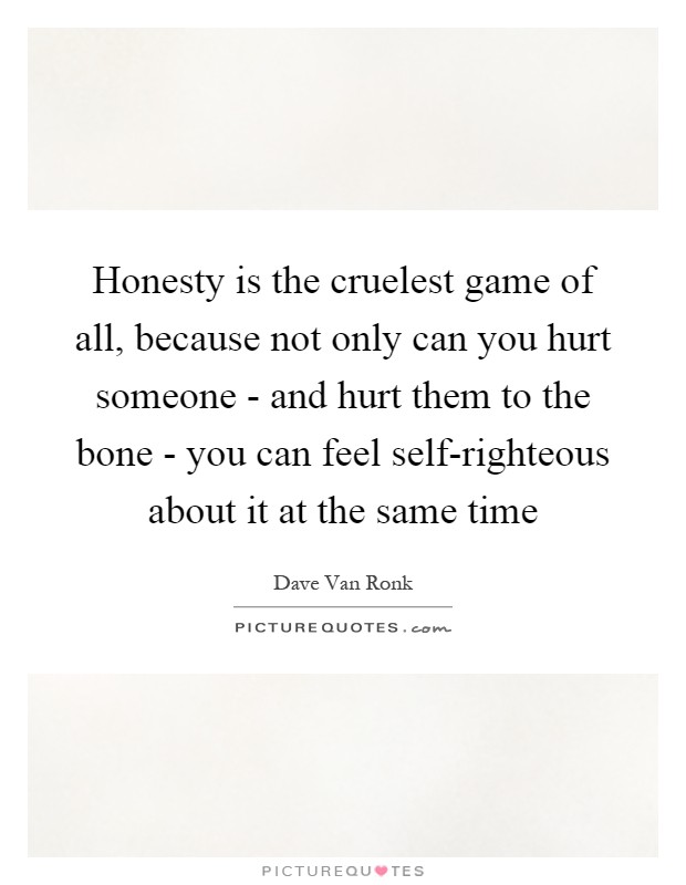 Honesty is the cruelest game of all, because not only can you hurt someone - and hurt them to the bone - you can feel self-righteous about it at the same time Picture Quote #1