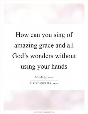 How can you sing of amazing grace and all God’s wonders without using your hands Picture Quote #1