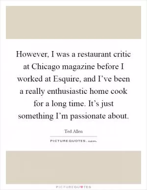 However, I was a restaurant critic at Chicago magazine before I worked at Esquire, and I’ve been a really enthusiastic home cook for a long time. It’s just something I’m passionate about Picture Quote #1