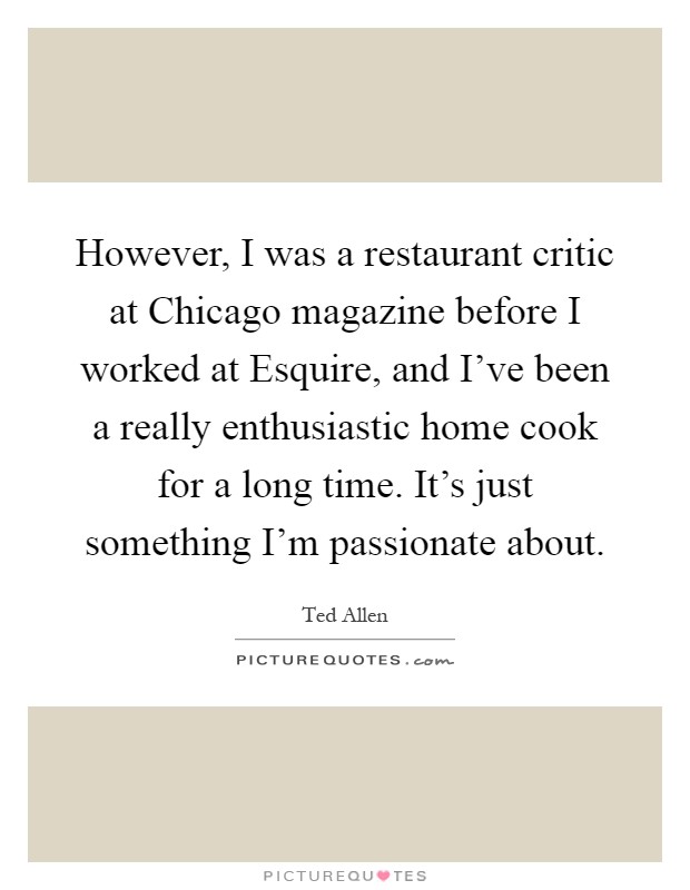 However, I was a restaurant critic at Chicago magazine before I worked at Esquire, and I've been a really enthusiastic home cook for a long time. It's just something I'm passionate about Picture Quote #1