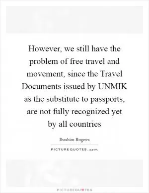 However, we still have the problem of free travel and movement, since the Travel Documents issued by UNMIK as the substitute to passports, are not fully recognized yet by all countries Picture Quote #1