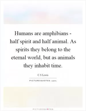 Humans are amphibians - half spirit and half animal. As spirits they belong to the eternal world, but as animals they inhabit time Picture Quote #1