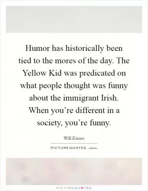 Humor has historically been tied to the mores of the day. The Yellow Kid was predicated on what people thought was funny about the immigrant Irish. When you’re different in a society, you’re funny Picture Quote #1