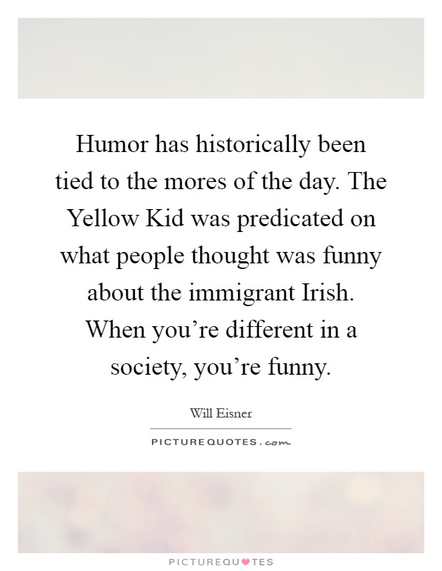 Humor has historically been tied to the mores of the day. The Yellow Kid was predicated on what people thought was funny about the immigrant Irish. When you're different in a society, you're funny Picture Quote #1