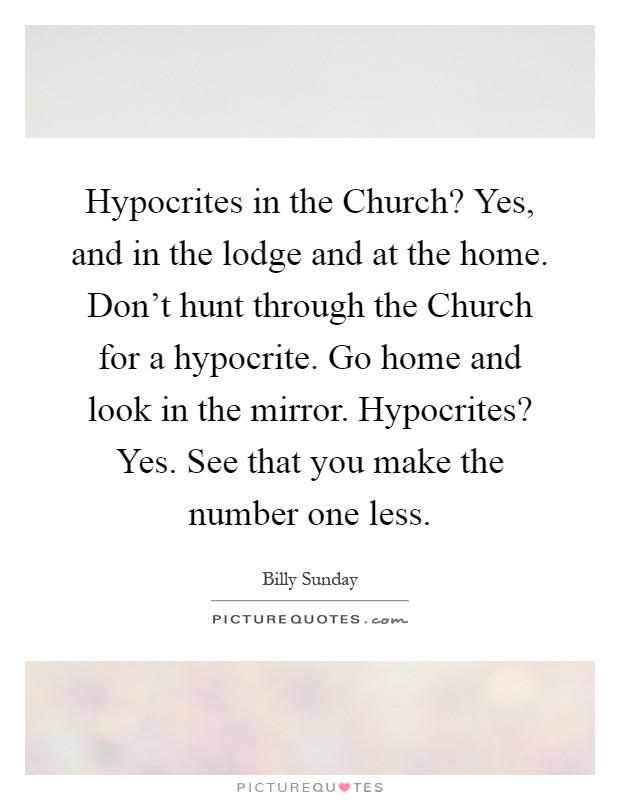 Hypocrites in the Church? Yes, and in the lodge and at the home. Don't hunt through the Church for a hypocrite. Go home and look in the mirror. Hypocrites? Yes. See that you make the number one less Picture Quote #1