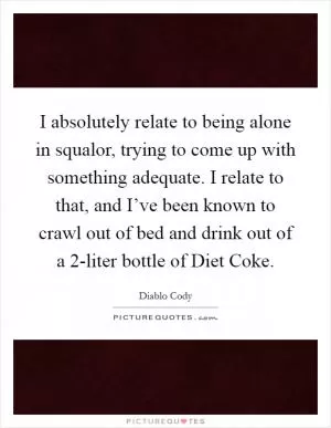 I absolutely relate to being alone in squalor, trying to come up with something adequate. I relate to that, and I’ve been known to crawl out of bed and drink out of a 2-liter bottle of Diet Coke Picture Quote #1