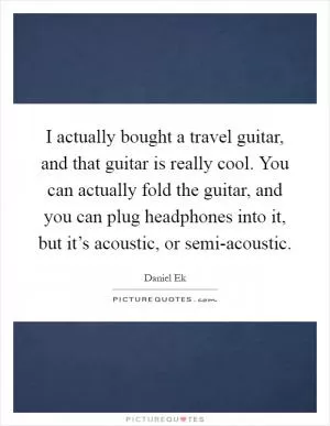I actually bought a travel guitar, and that guitar is really cool. You can actually fold the guitar, and you can plug headphones into it, but it’s acoustic, or semi-acoustic Picture Quote #1