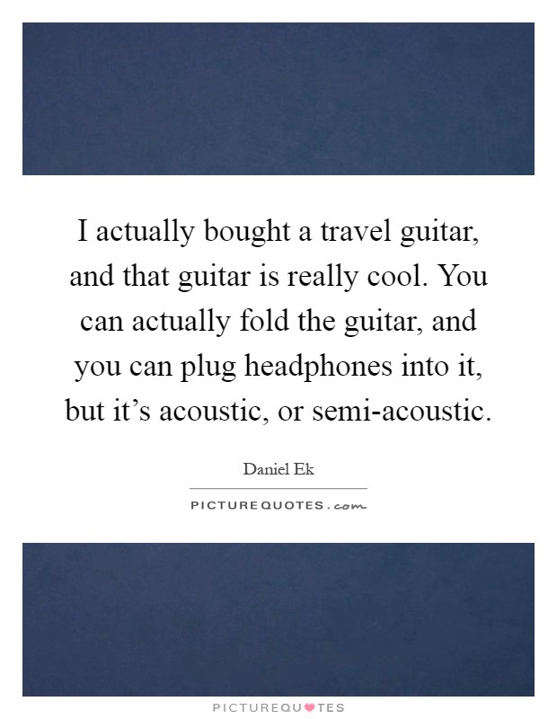I actually bought a travel guitar, and that guitar is really cool. You can actually fold the guitar, and you can plug headphones into it, but it's acoustic, or semi-acoustic Picture Quote #1