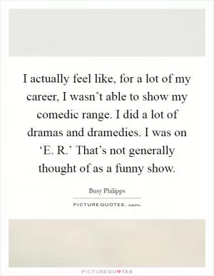 I actually feel like, for a lot of my career, I wasn’t able to show my comedic range. I did a lot of dramas and dramedies. I was on ‘E. R.’ That’s not generally thought of as a funny show Picture Quote #1