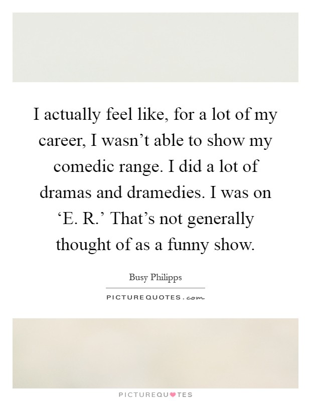 I actually feel like, for a lot of my career, I wasn't able to show my comedic range. I did a lot of dramas and dramedies. I was on ‘E. R.' That's not generally thought of as a funny show Picture Quote #1