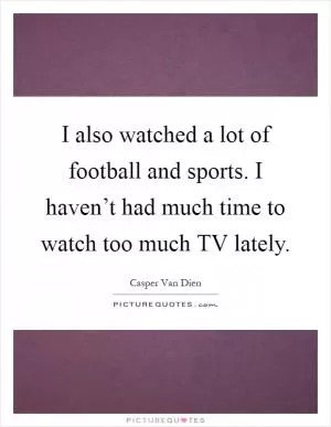 I also watched a lot of football and sports. I haven’t had much time to watch too much TV lately Picture Quote #1