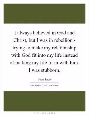 I always believed in God and Christ, but I was in rebellion - trying to make my relationship with God fit into my life instead of making my life fit in with him. I was stubborn Picture Quote #1