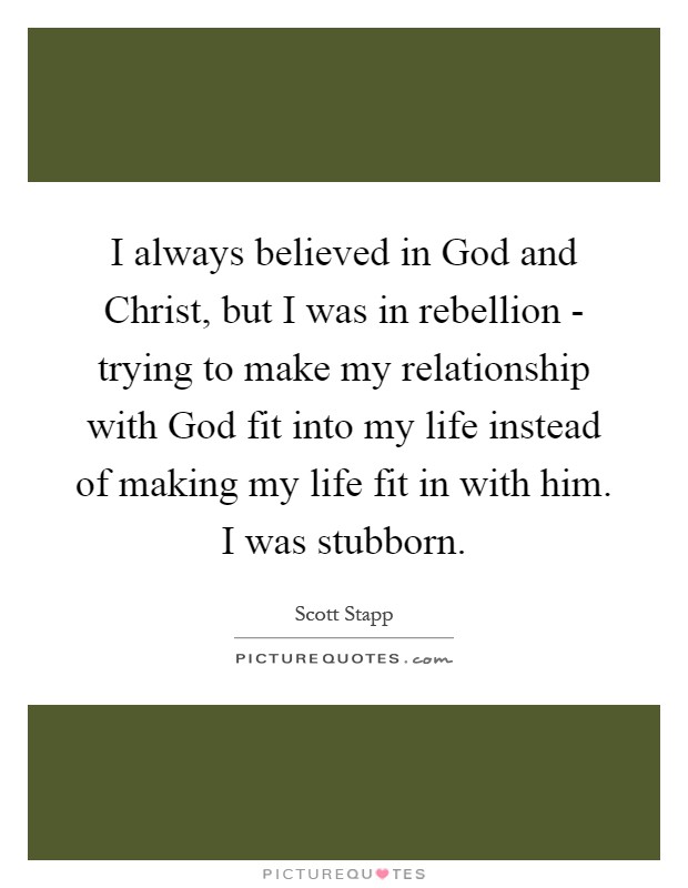 I always believed in God and Christ, but I was in rebellion - trying to make my relationship with God fit into my life instead of making my life fit in with him. I was stubborn Picture Quote #1
