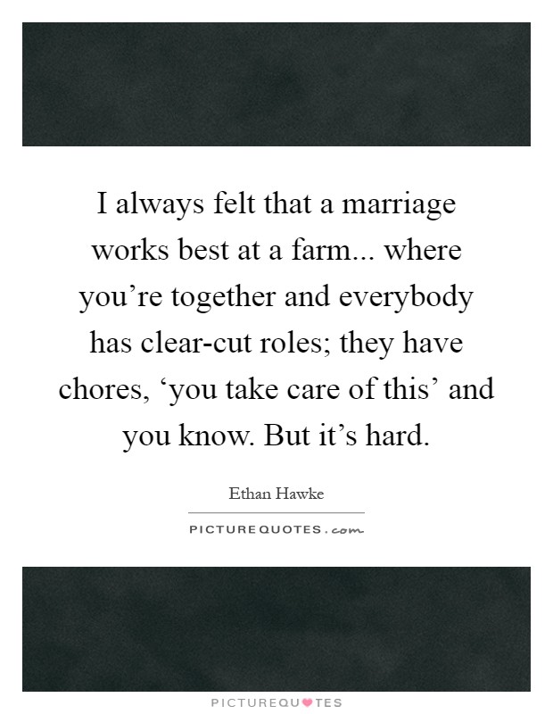 I always felt that a marriage works best at a farm... where you're together and everybody has clear-cut roles; they have chores, ‘you take care of this' and you know. But it's hard Picture Quote #1