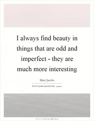 I always find beauty in things that are odd and imperfect - they are much more interesting Picture Quote #1