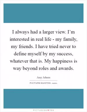 I always had a larger view. I’m interested in real life - my family, my friends. I have tried never to define myself by my success, whatever that is. My happiness is way beyond roles and awards Picture Quote #1