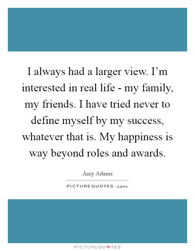 I always had a larger view. I'm interested in real life - my family, my friends. I have tried never to define myself by my success, whatever that is. My happiness is way beyond roles and awards Picture Quote #1