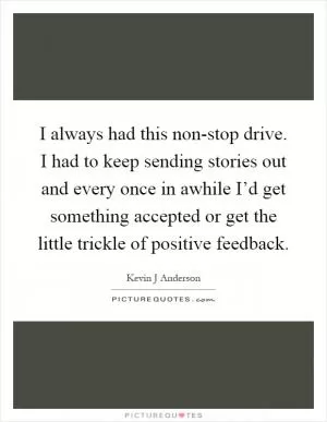 I always had this non-stop drive. I had to keep sending stories out and every once in awhile I’d get something accepted or get the little trickle of positive feedback Picture Quote #1