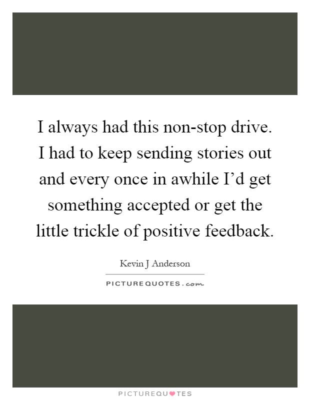 I always had this non-stop drive. I had to keep sending stories out and every once in awhile I'd get something accepted or get the little trickle of positive feedback Picture Quote #1