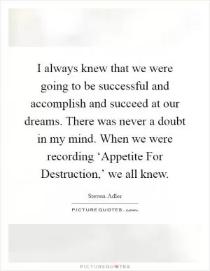 I always knew that we were going to be successful and accomplish and succeed at our dreams. There was never a doubt in my mind. When we were recording ‘Appetite For Destruction,’ we all knew Picture Quote #1