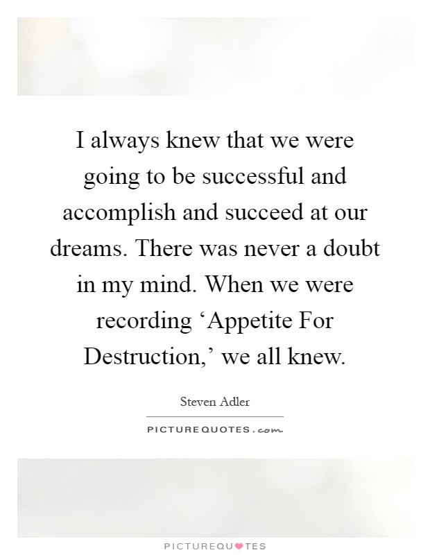 I always knew that we were going to be successful and accomplish and succeed at our dreams. There was never a doubt in my mind. When we were recording ‘Appetite For Destruction,' we all knew Picture Quote #1
