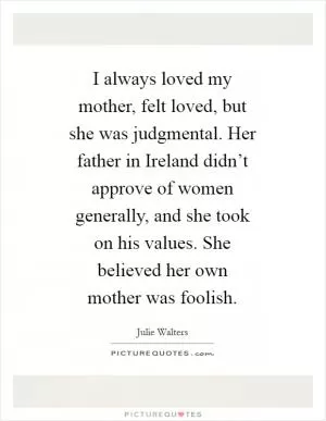 I always loved my mother, felt loved, but she was judgmental. Her father in Ireland didn’t approve of women generally, and she took on his values. She believed her own mother was foolish Picture Quote #1