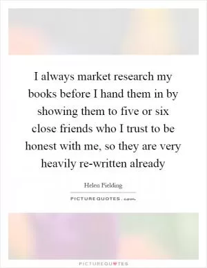 I always market research my books before I hand them in by showing them to five or six close friends who I trust to be honest with me, so they are very heavily re-written already Picture Quote #1