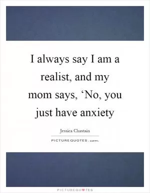 I always say I am a realist, and my mom says, ‘No, you just have anxiety Picture Quote #1