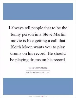 I always tell people that to be the funny person in a Steve Martin movie is like getting a call that Keith Moon wants you to play drums on his record. He should be playing drums on his record Picture Quote #1