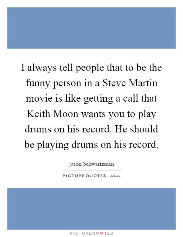 I always tell people that to be the funny person in a Steve Martin movie is like getting a call that Keith Moon wants you to play drums on his record. He should be playing drums on his record Picture Quote #1