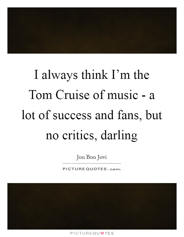 I always think I'm the Tom Cruise of music - a lot of success and fans, but no critics, darling Picture Quote #1