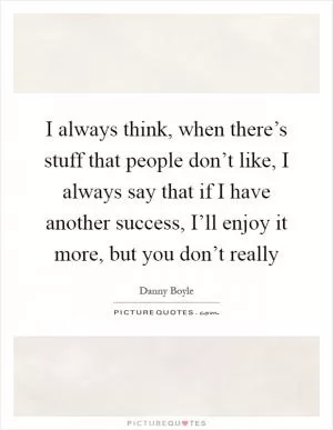 I always think, when there’s stuff that people don’t like, I always say that if I have another success, I’ll enjoy it more, but you don’t really Picture Quote #1