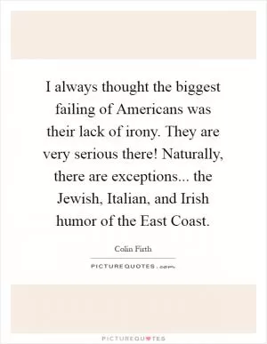 I always thought the biggest failing of Americans was their lack of irony. They are very serious there! Naturally, there are exceptions... the Jewish, Italian, and Irish humor of the East Coast Picture Quote #1