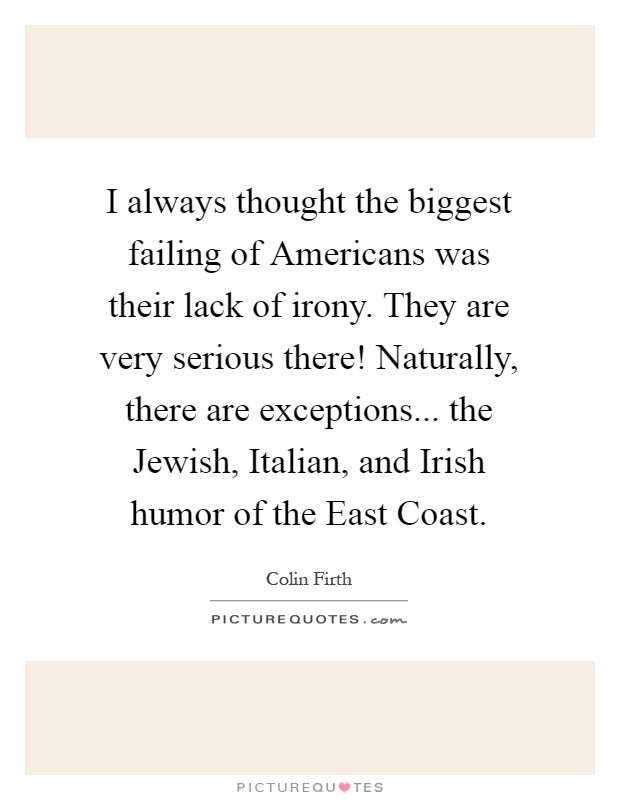 I always thought the biggest failing of Americans was their lack of irony. They are very serious there! Naturally, there are exceptions... the Jewish, Italian, and Irish humor of the East Coast Picture Quote #1